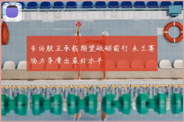 专访殷正承载期望砥砺前行 米兰赛场力争滑出最好水平