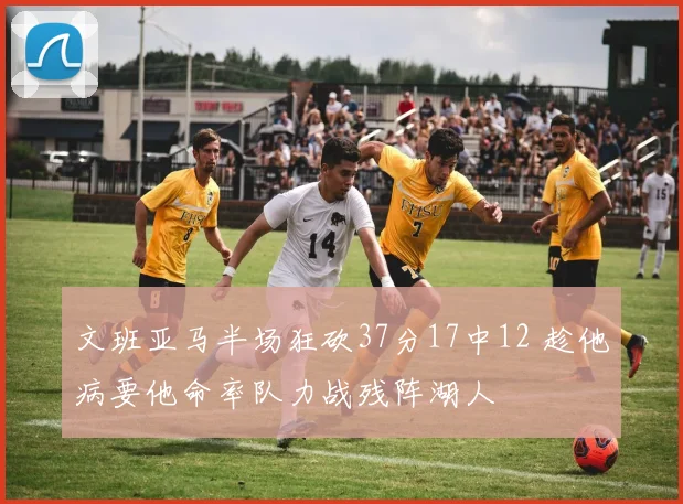 文班亚马半场狂砍37分17中12 趁他病要他命率队力战残阵湖人