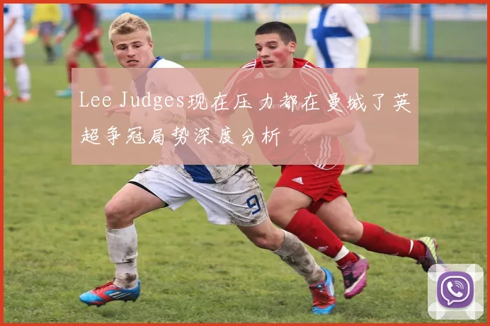 Lee Judges现在压力都在曼城了英超争冠局势深度分析
