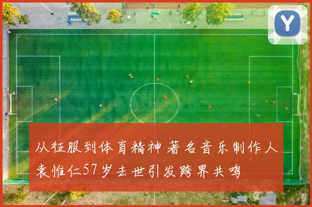 从征服到体育精神 著名音乐制作人袁惟仁57岁去世引发跨界共鸣