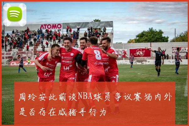 周玲安此前谈NBA球员争议赛场内外是否存在咸猪手行为