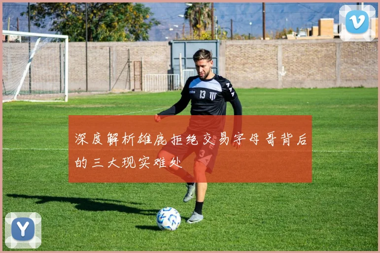 深度解析雄鹿拒绝交易字母哥背后的三大现实难处