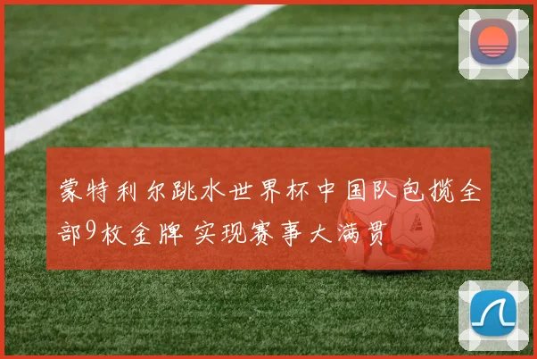 蒙特利尔跳水世界杯中国队包揽全部9枚金牌 实现赛事大满贯