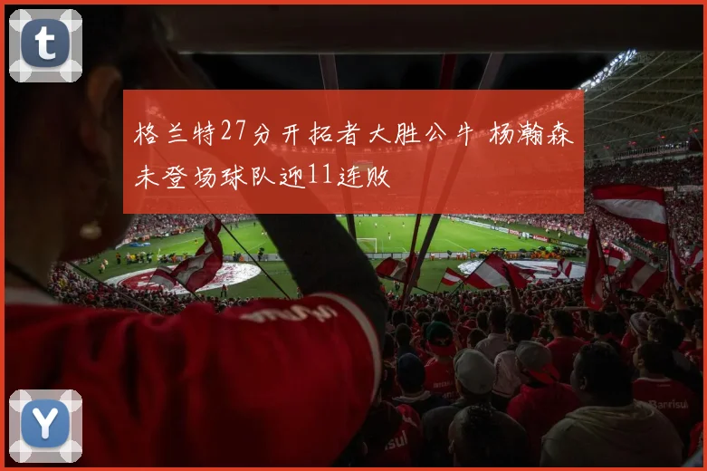 格兰特27分开拓者大胜公牛 杨瀚森未登场球队迎11连败