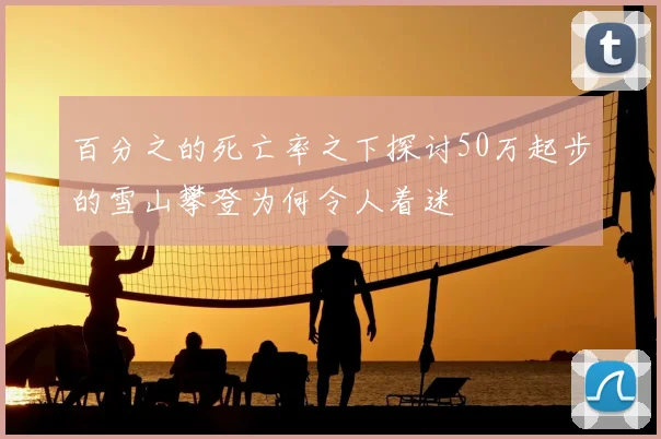 百分之的死亡率之下探讨50万起步的雪山攀登为何令人着迷