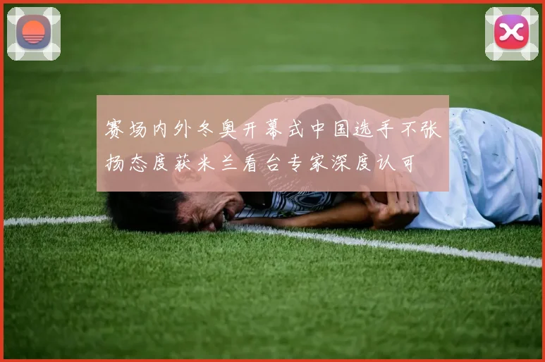 赛场内外冬奥开幕式中国选手不张扬态度获米兰看台专家深度认可