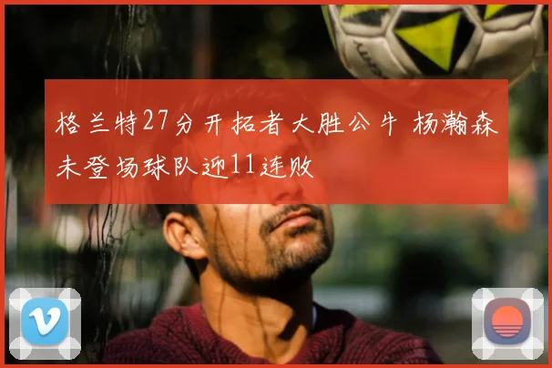 格兰特27分开拓者大胜公牛 杨瀚森未登场球队迎11连败