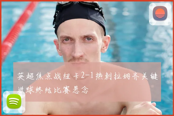 英超焦点战纽卡2-1热刺拉姆齐关键进球终结比赛悬念