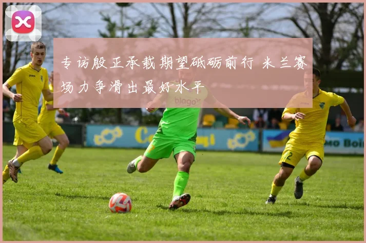 专访殷正承载期望砥砺前行 米兰赛场力争滑出最好水平