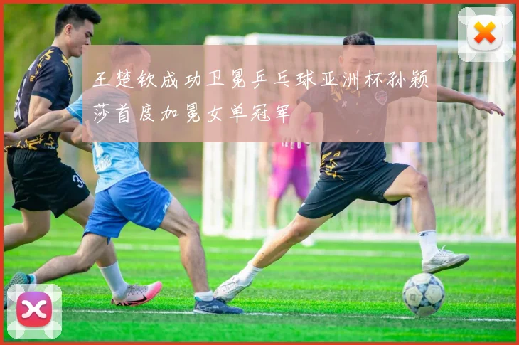 王楚钦成功卫冕乒乓球亚洲杯孙颖莎首度加冕女单冠军