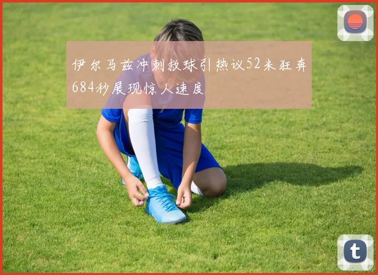 伊尔马兹冲刺救球引热议52米狂奔684秒展现惊人速度